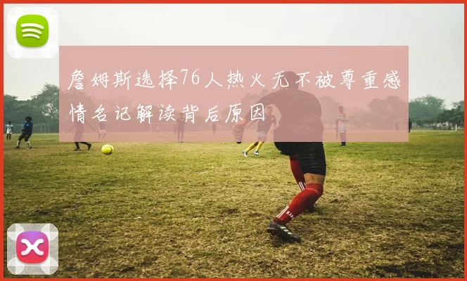 詹姆斯选择76人热火无不被尊重感情名记解读背后原因