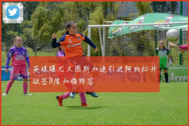 英媒曝尤文图斯加速引进阿利松并欲签B席加强阵容