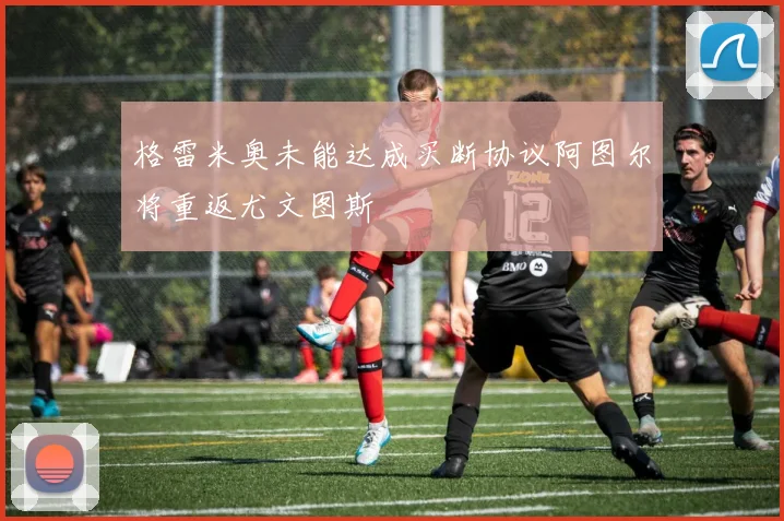 格雷米奥未能达成买断协议阿图尔将重返尤文图斯