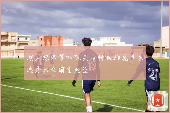 湖人绿军等四队关注特纳雄鹿寻求选秀大会前首轮签