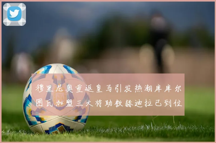 穆里尼奥重返皇马引发热潮库库尔图瓦加盟三大将助教赫迪拉已到位