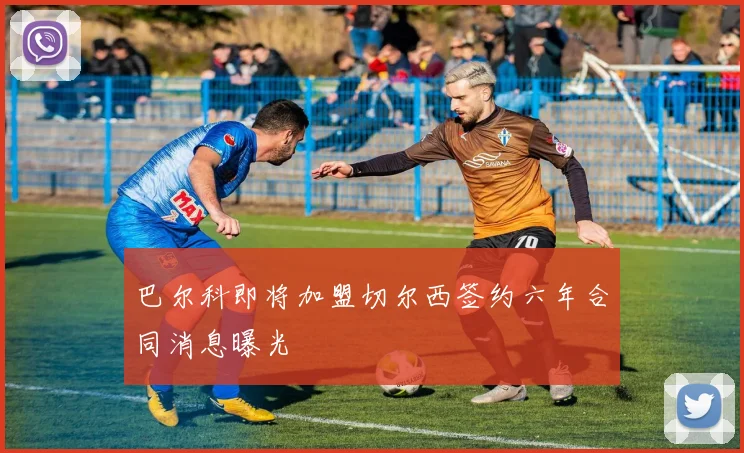 巴尔科即将加盟切尔西签约六年合同消息曝光