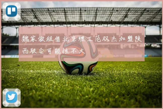 魏家傲租借北京理工范双杰加盟陕西联合可能性不大
