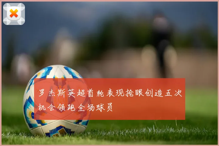 罗杰斯英超首轮表现抢眼创造五次机会领跑全场球员