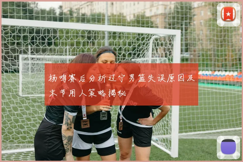 杨鸣赛后分析辽宁男篮失误原因及末节用人策略揭秘