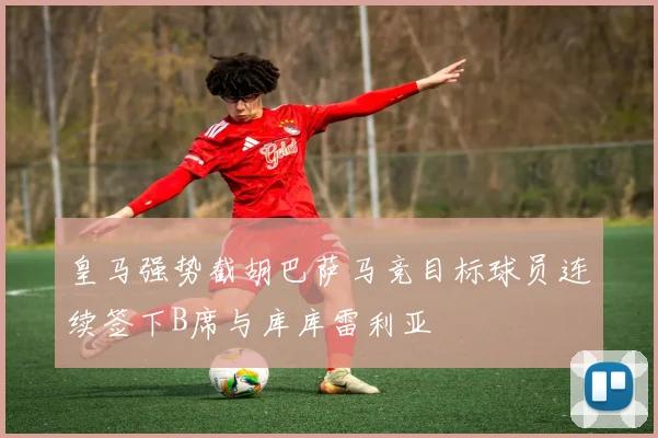皇马强势截胡巴萨马竞目标球员连续签下B席与库库雷利亚