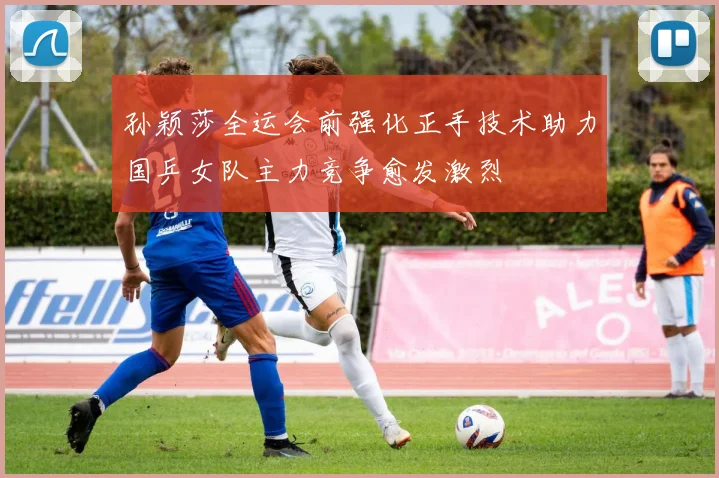 孙颖莎全运会前强化正手技术助力国乒女队主力竞争愈发激烈