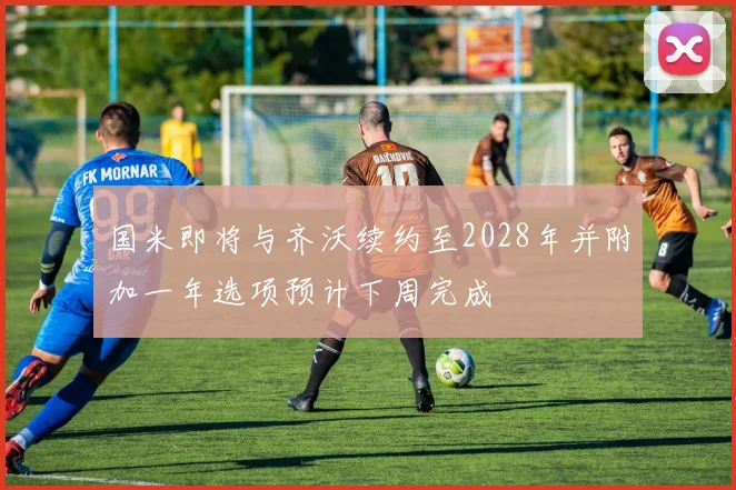 国米即将与齐沃续约至2028年并附加一年选项预计下周完成