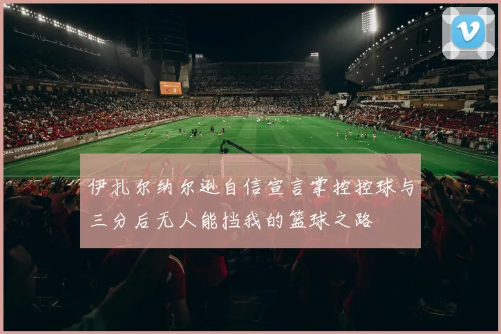 伊扎尔纳尔逊自信宣言掌控控球与三分后无人能挡我的篮球之路
