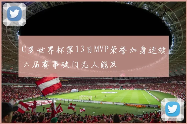 C罗世界杯第13日MVP荣誉加身连续六届赛事破门无人能及