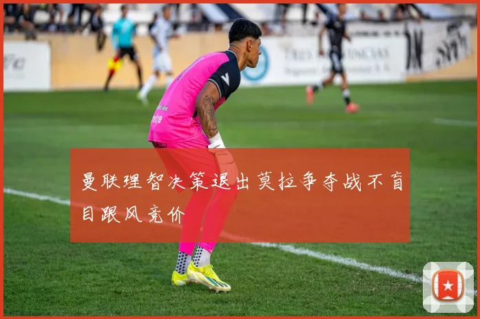 曼联理智决策退出莫拉争夺战不盲目跟风竞价