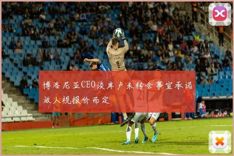 博洛尼亚CEO谈库卢米转会事宜承诺放人视报价而定