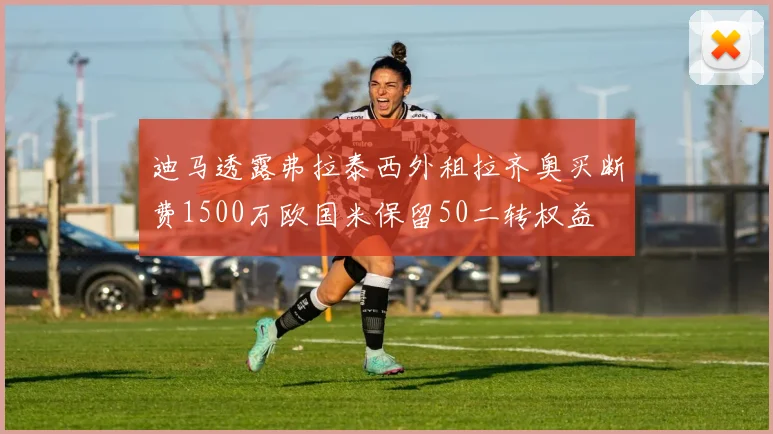 迪马透露弗拉泰西外租拉齐奥买断费1500万欧国米保留50二转权益