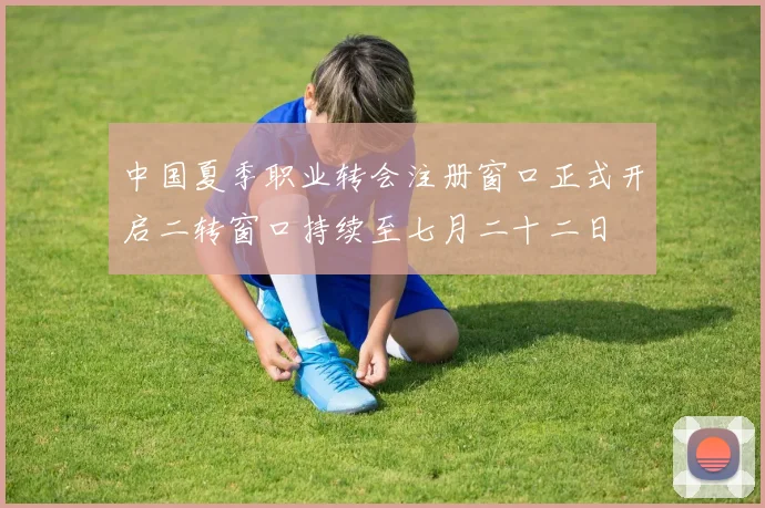 中国夏季职业转会注册窗口正式开启二转窗口持续至七月二十二日
