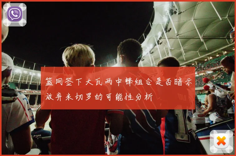 篮网签下大瓦两中锋组合是否暗示放弃米切罗的可能性分析