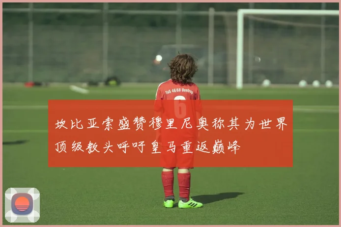 坎比亚索盛赞穆里尼奥称其为世界顶级教头呼吁皇马重返巅峰