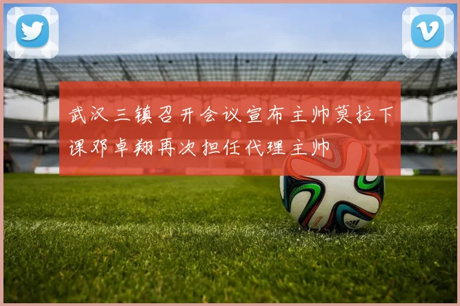 武汉三镇召开会议宣布主帅莫拉下课邓卓翔再次担任代理主帅