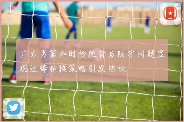 广东男篮加时险胜背后防守问题显现杜锋轮换策略引发热议