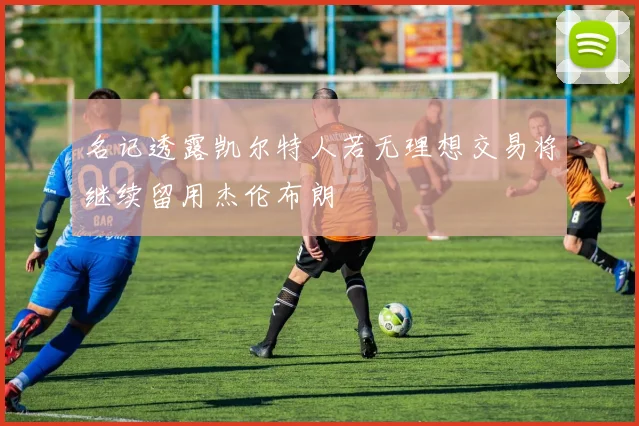 名记透露凯尔特人若无理想交易将继续留用杰伦布朗