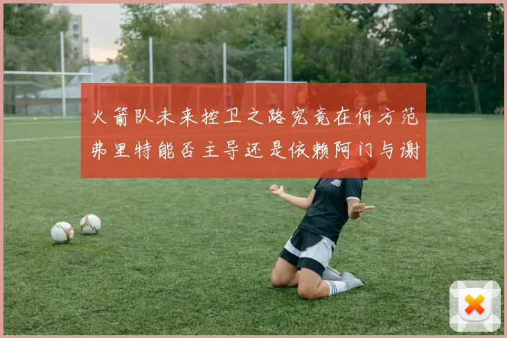 火箭队未来控卫之路究竟在何方范弗里特能否主导还是依赖阿门与谢泼德的表现