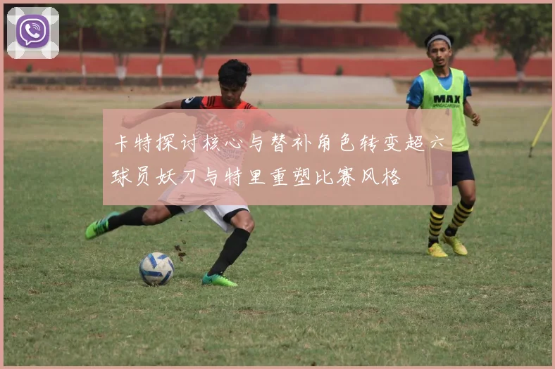 卡特探讨核心与替补角色转变超六球员妖刀与特里重塑比赛风格