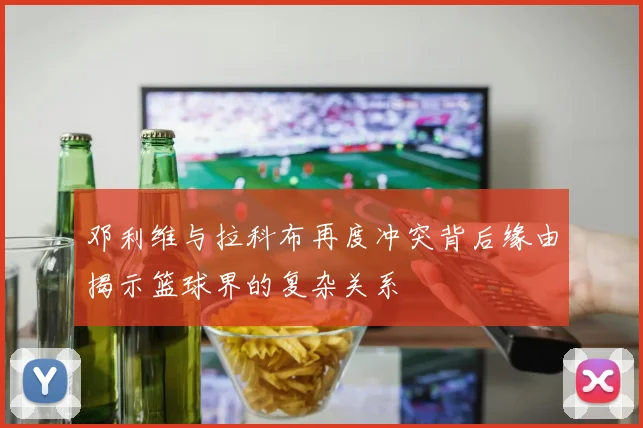 邓利维与拉科布再度冲突背后缘由揭示篮球界的复杂关系