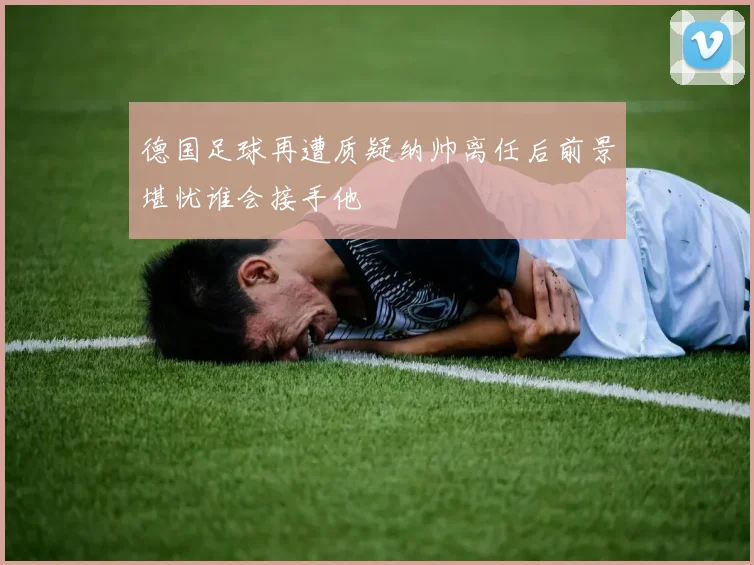 德国足球再遭质疑纳帅离任后前景堪忧谁会接手他
