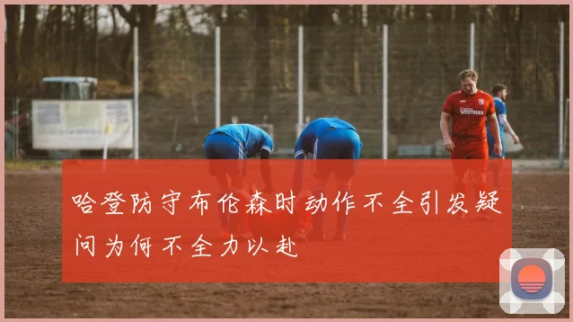 哈登防守布伦森时动作不全引发疑问为何不全力以赴